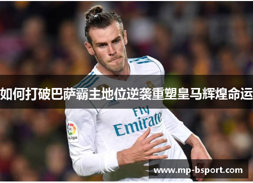 如何打破巴萨霸主地位逆袭重塑皇马辉煌命运