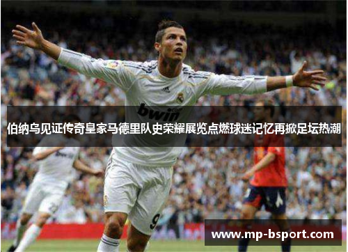 伯纳乌见证传奇皇家马德里队史荣耀展览点燃球迷记忆再掀足坛热潮 伯纳乌见证传奇皇家马德里队史荣耀展览点燃球迷记忆再掀足坛热潮