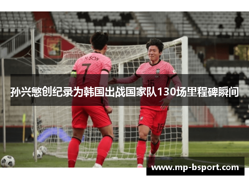 孙兴慜创纪录为韩国出战国家队130场里程碑瞬间 孙兴慜创纪录为韩国出战国家队130场里程碑瞬间
